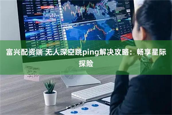 富兴配资端 无人深空跳ping解决攻略：畅享星际探险