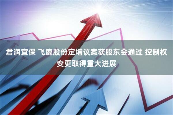 君润宜保 飞鹿股份定增议案获股东会通过 控制权变更取得重大进展