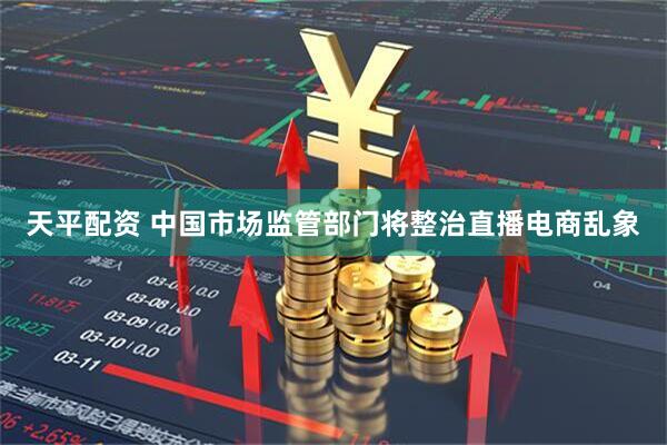 天平配资 中国市场监管部门将整治直播电商乱象