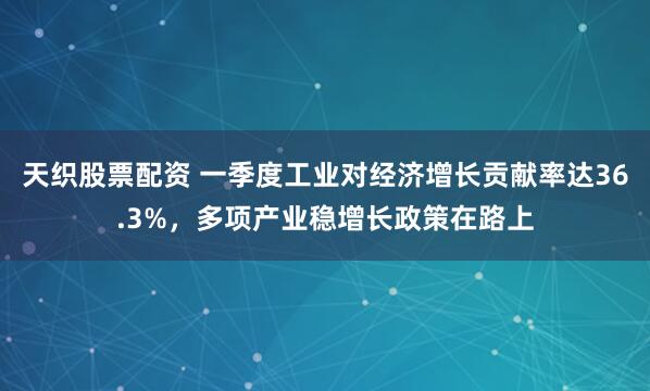 天织股票配资 一季度工业对经济增长贡献率达36.3%，多项产业稳增长政策在路上