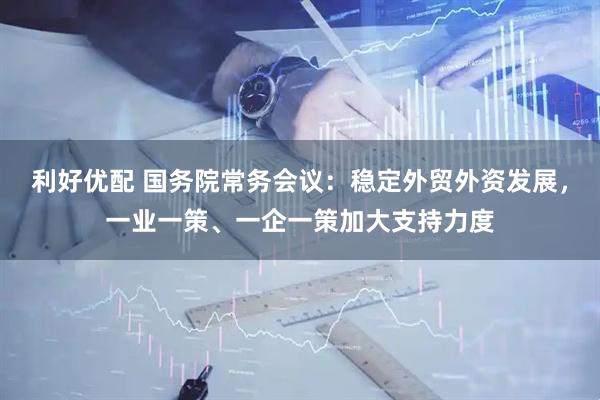 利好优配 国务院常务会议：稳定外贸外资发展，一业一策、一企一策加大支持力度