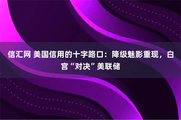 信汇网 美国信用的十字路口：降级魅影重现，白宫“对决”美联储