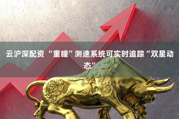 云沪深配资 “重瞳”测速系统可实时追踪“双星动态”