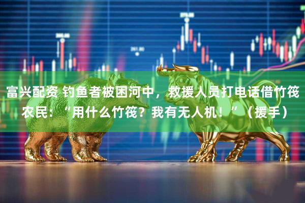 富兴配资 钓鱼者被困河中，救援人员打电话借竹筏 农民：“用什么竹筏？我有无人机！”（援手）
