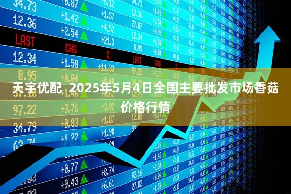 天宇优配  2025年5月4日全国主要批发市场香菇价格行情