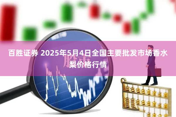 百胜证券 2025年5月4日全国主要批发市场香水梨价格行情