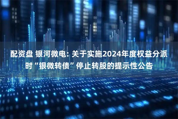 配资盘 银河微电: 关于实施2024年度权益分派时“银微转债”停止转股的提示性公告