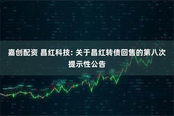 嘉创配资 昌红科技: 关于昌红转债回售的第八次提示性公告