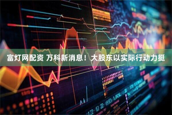 富灯网配资 万科新消息！大股东以实际行动力挺