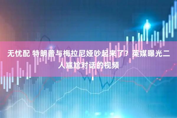 无忧配 特朗普与梅拉尼娅吵起来了？英媒曝光二人尴尬对话的视频