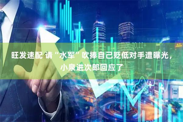 旺发速配 请“水军”吹捧自己贬低对手遭曝光，小泉进次郎回应了