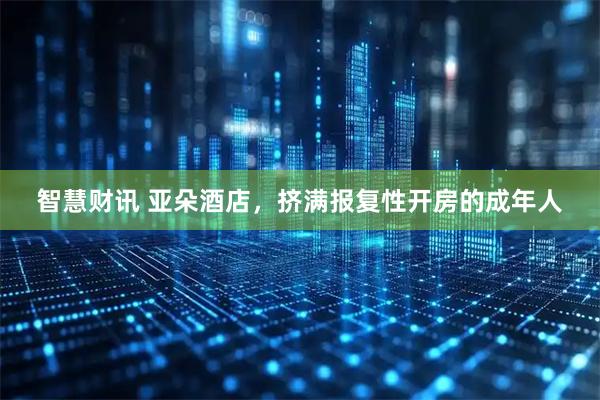 智慧财讯 亚朵酒店，挤满报复性开房的成年人