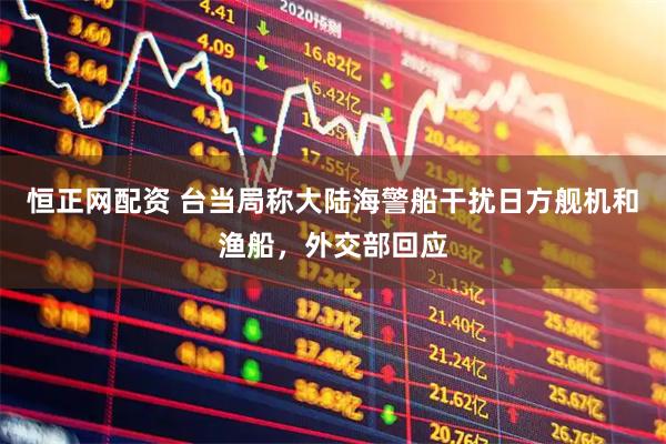 恒正网配资 台当局称大陆海警船干扰日方舰机和渔船，外交部回应