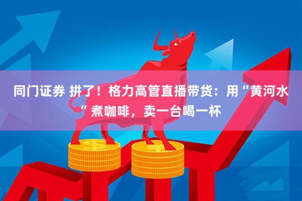 同门证券 拼了！格力高管直播带货：用“黄河水”煮咖啡，卖一台喝一杯