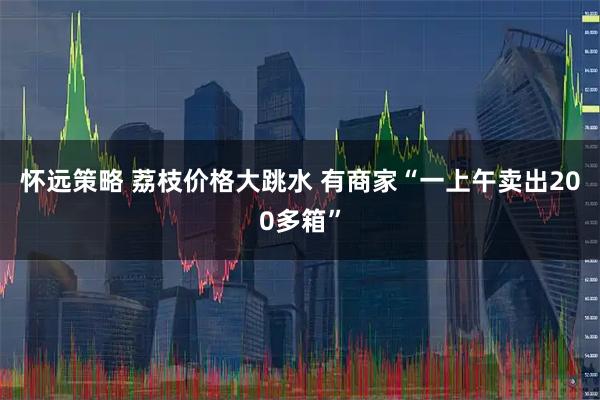 怀远策略 荔枝价格大跳水 有商家“一上午卖出200多箱”