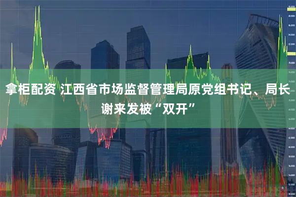 拿柜配资 江西省市场监督管理局原党组书记、局长谢来发被“双开”
