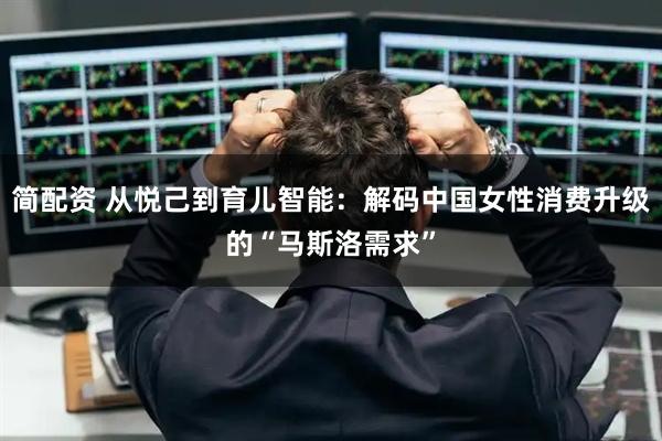简配资 从悦己到育儿智能：解码中国女性消费升级的“马斯洛需求”