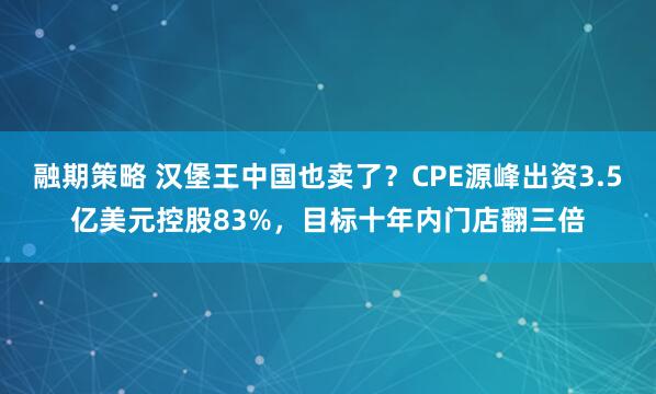融期策略 汉堡王中国也卖了？CPE源峰出资3.5亿美元控股83%，目标十年内门店翻三倍