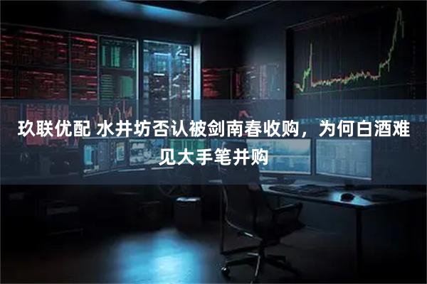 玖联优配 水井坊否认被剑南春收购，为何白酒难见大手笔并购