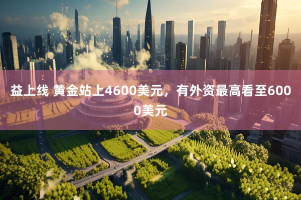 益上线 黄金站上4600美元，有外资最高看至6000美元