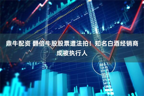 鼎牛配资 翻倍牛股股票遭法拍！知名白酒经销商成被执行人
