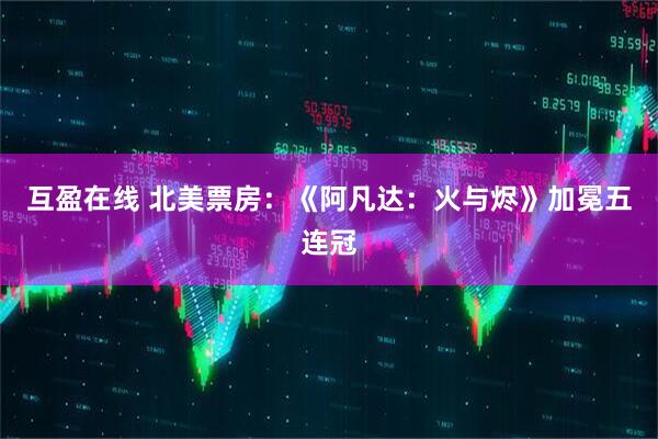 互盈在线 北美票房：《阿凡达：火与烬》加冕五连冠