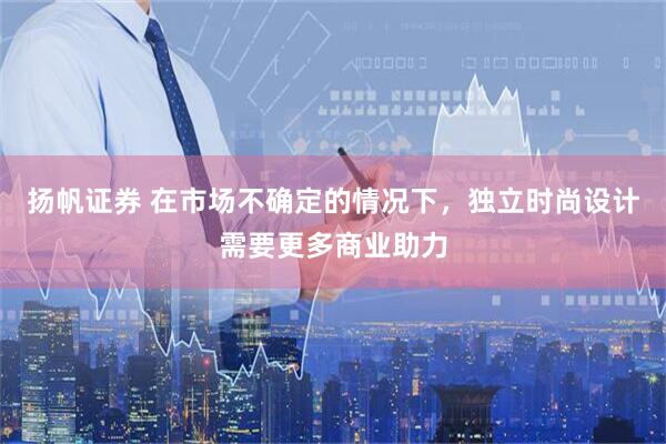 扬帆证券 在市场不确定的情况下，独立时尚设计需要更多商业助力