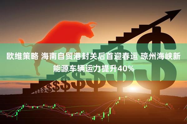 欧维策略 海南自贸港封关后首迎春运 琼州海峡新能源车辆运力提升40%