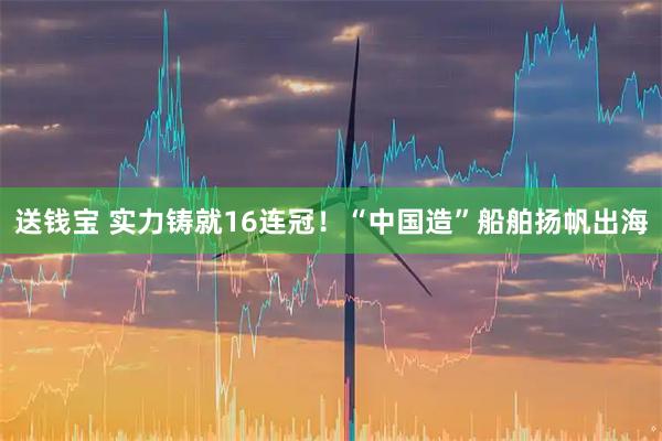 送钱宝 实力铸就16连冠！“中国造”船舶扬帆出海
