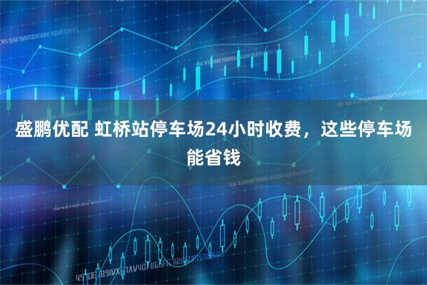 盛鹏优配 虹桥站停车场24小时收费，这些停车场能省钱