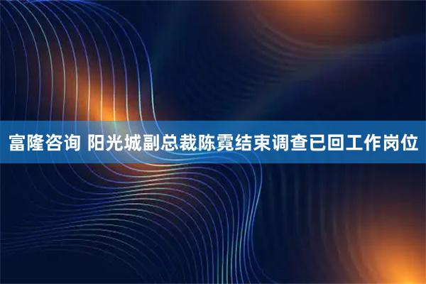 富隆咨询 阳光城副总裁陈霓结束调查已回工作岗位