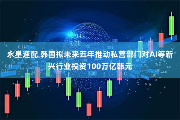 永星速配 韩国拟未来五年推动私营部门对AI等新兴行业投资100万亿韩元