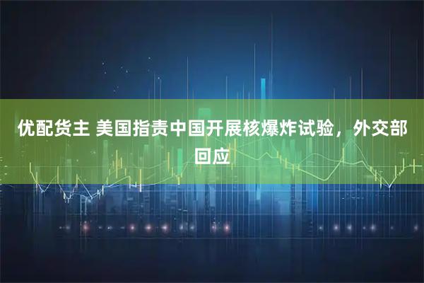 优配货主 美国指责中国开展核爆炸试验，外交部回应