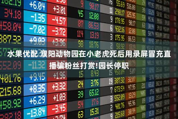水果优配 濮阳动物园在小老虎死后用录屏冒充直播骗粉丝打赏!园长停职