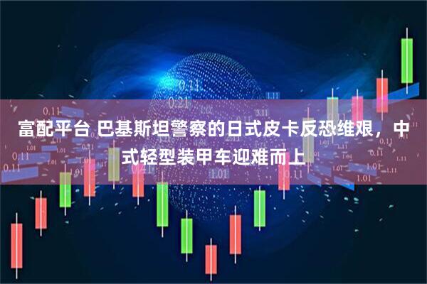 富配平台 巴基斯坦警察的日式皮卡反恐维艰，中式轻型装甲车迎难而上