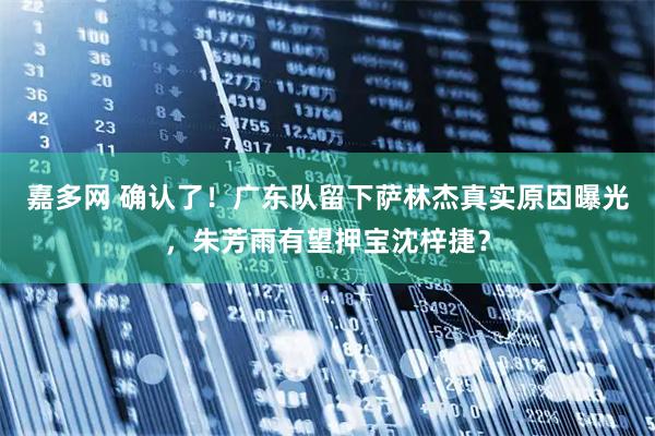 嘉多网 确认了！广东队留下萨林杰真实原因曝光，朱芳雨有望押宝沈梓捷？