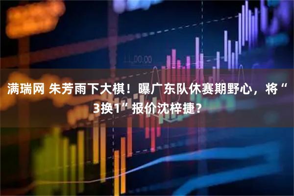 满瑞网 朱芳雨下大棋！曝广东队休赛期野心，将“3换1”报价沈梓捷？