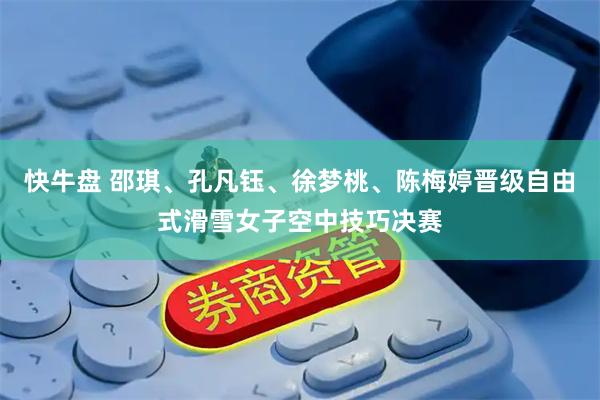 快牛盘 邵琪、孔凡钰、徐梦桃、陈梅婷晋级自由式滑雪女子空中技巧决赛