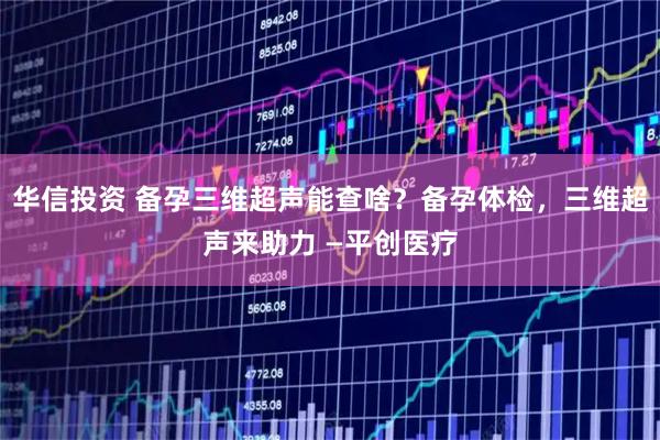 华信投资 备孕三维超声能查啥？备孕体检，三维超声来助力 —平创医疗