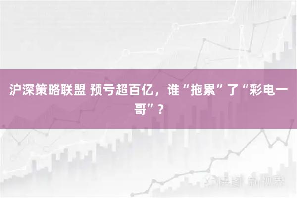 沪深策略联盟 预亏超百亿，谁“拖累”了“彩电一哥”？
