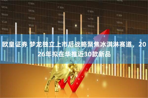 欧皇证券 梦龙独立上市后战略聚焦冰淇淋赛道，2026年拟在华推近30款新品