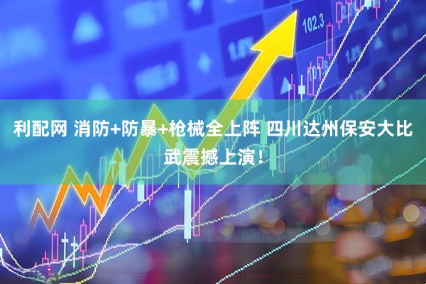 利配网 消防+防暴+枪械全上阵 四川达州保安大比武震撼上演！