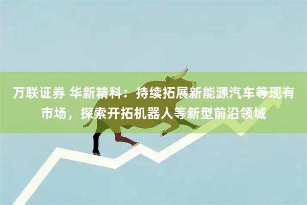 万联证券 华新精科：持续拓展新能源汽车等现有市场，探索开拓机器人等新型前沿领域