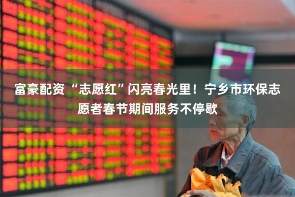 富豪配资 “志愿红”闪亮春光里！宁乡市环保志愿者春节期间服务不停歇