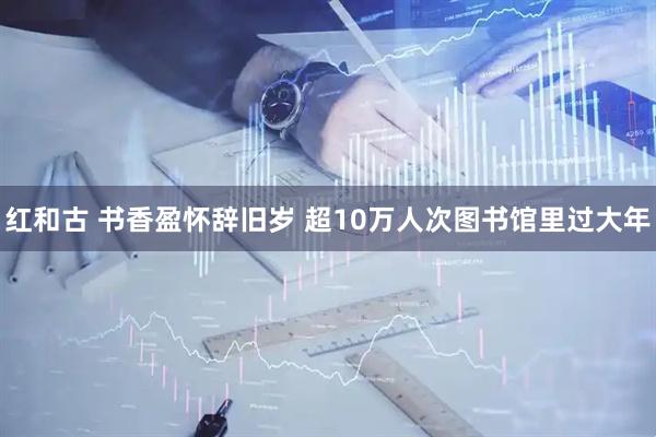 红和古 书香盈怀辞旧岁 超10万人次图书馆里过大年