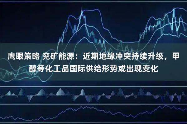 鹰眼策略 兖矿能源：近期地缘冲突持续升级，甲醇等化工品国际供给形势或出现变化