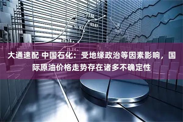 大通速配 中国石化：受地缘政治等因素影响，国际原油价格走势存在诸多不确定性