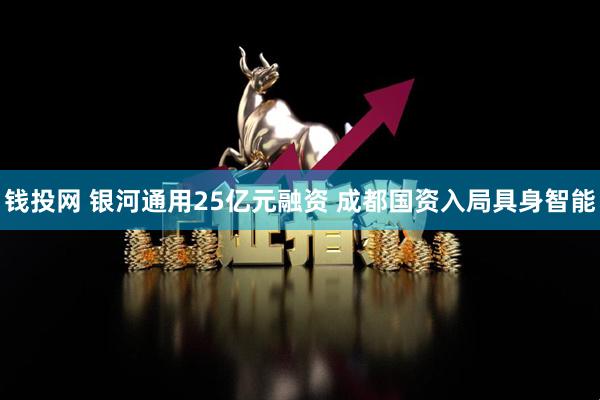 钱投网 银河通用25亿元融资 成都国资入局具身智能
