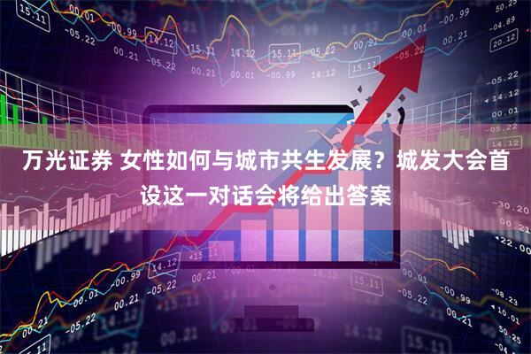 万光证券 女性如何与城市共生发展？城发大会首设这一对话会将给出答案
