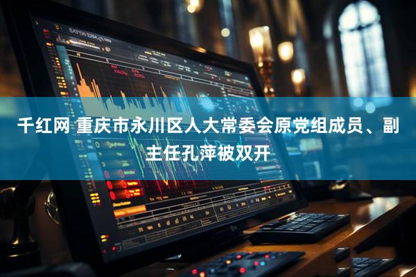 千红网 重庆市永川区人大常委会原党组成员、副主任孔萍被双开